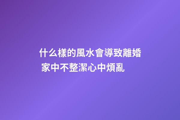 什么樣的風水會導致離婚 家中不整潔心中煩亂